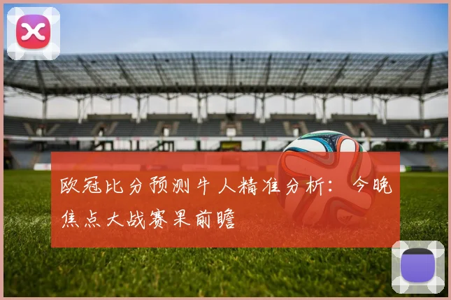 欧冠比分预测牛人精准分析：今晚焦点大战赛果前瞻