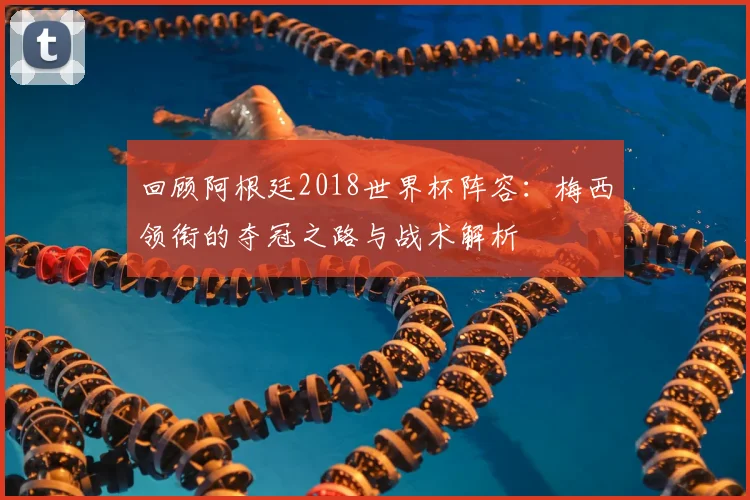 回顾阿根廷2018世界杯阵容:梅西领衔的夺冠之路与战术解析