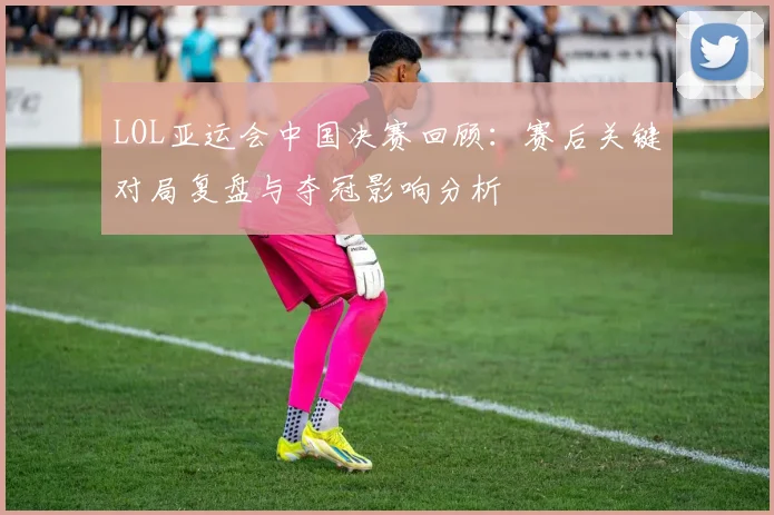 LOL亚运会中国决赛回顾：赛后关键对局复盘与夺冠影响分析