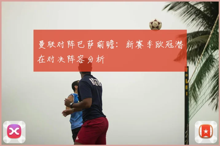 曼联对阵巴萨前瞻：新赛季欧冠潜在对决阵容分析