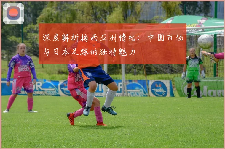 深度解析梅西亚洲情结：中国市场与日本足球的独特魅力
