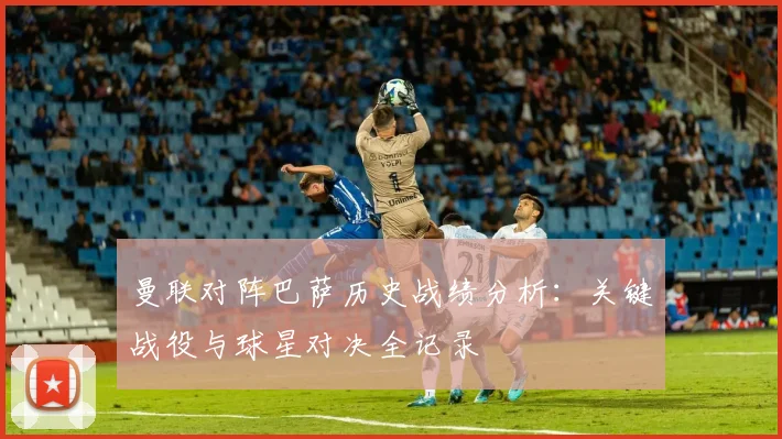 曼联对阵巴萨历史战绩分析：关键战役与球星对决全记录