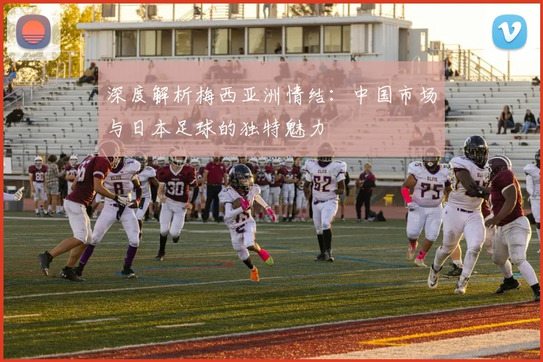 深度解析梅西亚洲情结：中国市场与日本足球的独特魅力